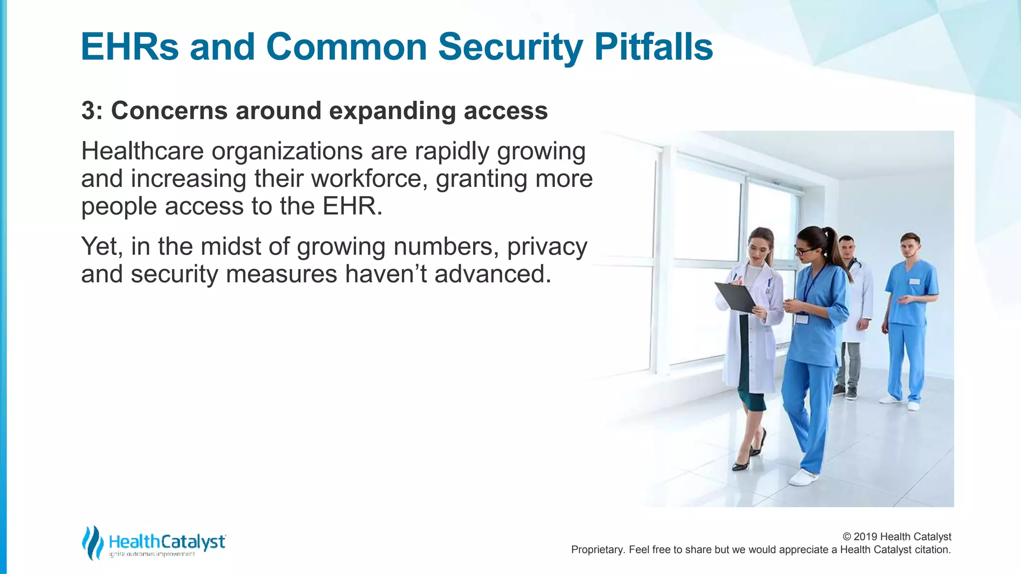 © 2019 Health Catalyst
Proprietary. Feel free to share but we would appreciate a Health Catalyst citation.
3: Concerns around expanding access
EHRs and Common Security Pitfalls
Healthcare organizations are rapidly growing
and increasing their workforce, granting more
people access to the EHR.
Yet, in the midst of growing numbers, privacy
and security measures haven’t advanced.
 
