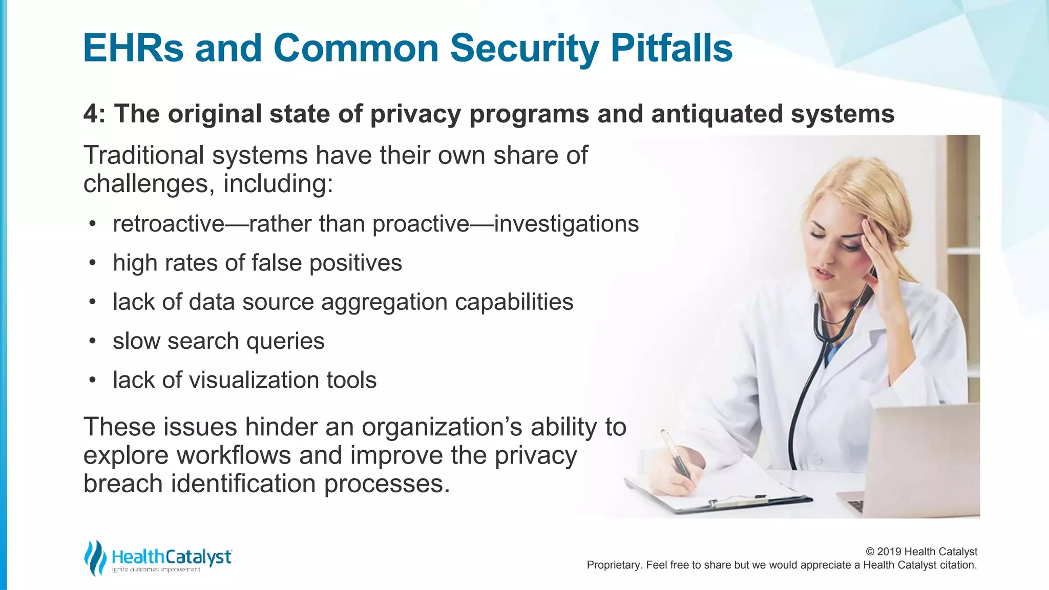 © 2019 Health Catalyst
Proprietary. Feel free to share but we would appreciate a Health Catalyst citation.
4: The original state of privacy programs and antiquated systems
EHRs and Common Security Pitfalls
Traditional systems have their own share of
challenges, including:
• retroactive—rather than proactive—investigations
• high rates of false positives
• lack of data source aggregation capabilities
• slow search queries
• lack of visualization tools
These issues hinder an organization’s ability to
explore workflows and improve the privacy
breach identification processes.
 