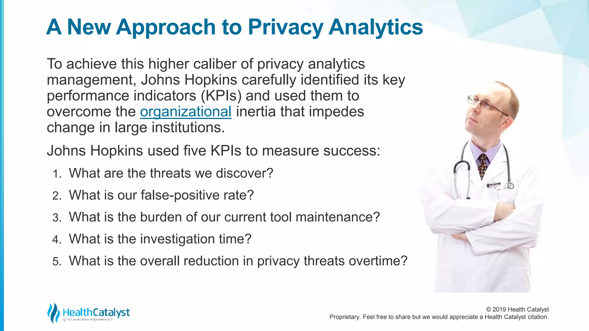 © 2019 Health Catalyst
Proprietary. Feel free to share but we would appreciate a Health Catalyst citation.
A New Approach to Privacy Analytics
To achieve this higher caliber of privacy analytics
management, Johns Hopkins carefully identified its key
performance indicators (KPIs) and used them to
overcome the organizational inertia that impedes
change in large institutions.
Johns Hopkins used five KPIs to measure success:
1. What are the threats we discover?
2. What is our false-positive rate?
3. What is the burden of our current tool maintenance?
4. What is the investigation time?
5. What is the overall reduction in privacy threats overtime?
 