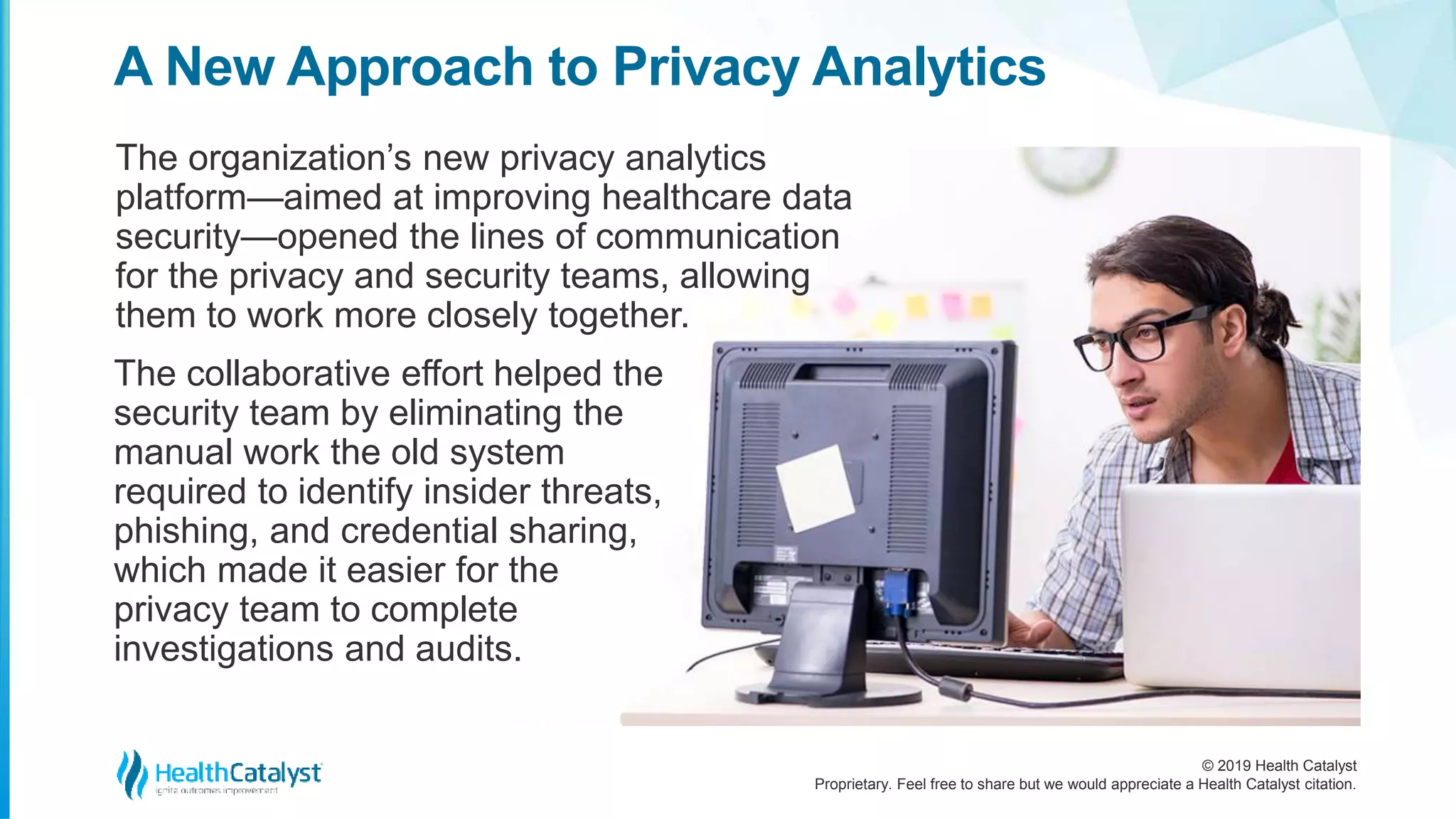 © 2019 Health Catalyst
Proprietary. Feel free to share but we would appreciate a Health Catalyst citation.
A New Approach to Privacy Analytics
The organization’s new privacy analytics
platform—aimed at improving healthcare data
security—opened the lines of communication
for the privacy and security teams, allowing
them to work more closely together.
The collaborative effort helped the
security team by eliminating the
manual work the old system
required to identify insider threats,
phishing, and credential sharing,
which made it easier for the
privacy team to complete
investigations and audits.
 