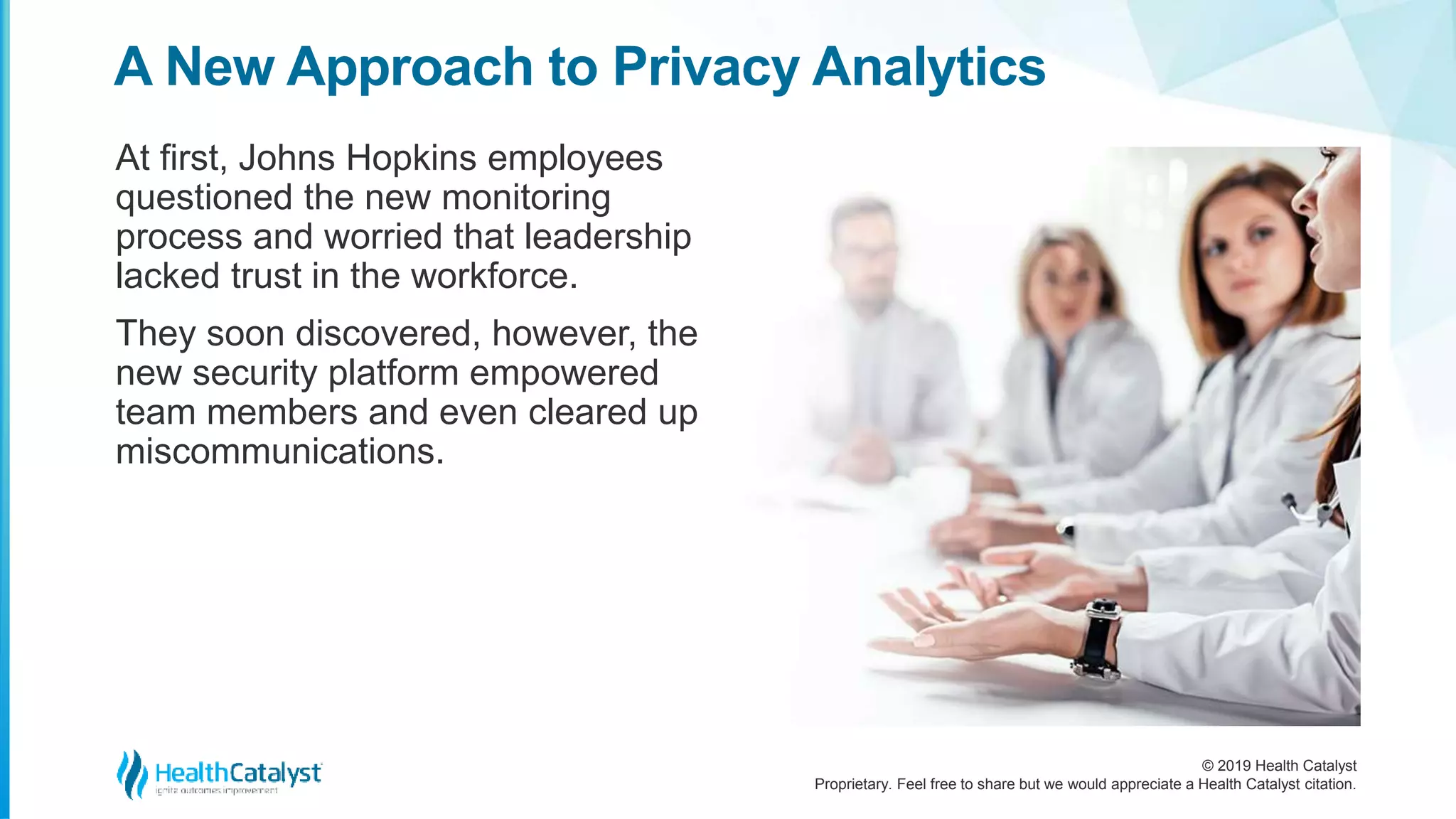 © 2019 Health Catalyst
Proprietary. Feel free to share but we would appreciate a Health Catalyst citation.
A New Approach to Privacy Analytics
At first, Johns Hopkins employees
questioned the new monitoring
process and worried that leadership
lacked trust in the workforce.
They soon discovered, however, the
new security platform empowered
team members and even cleared up
miscommunications.
 