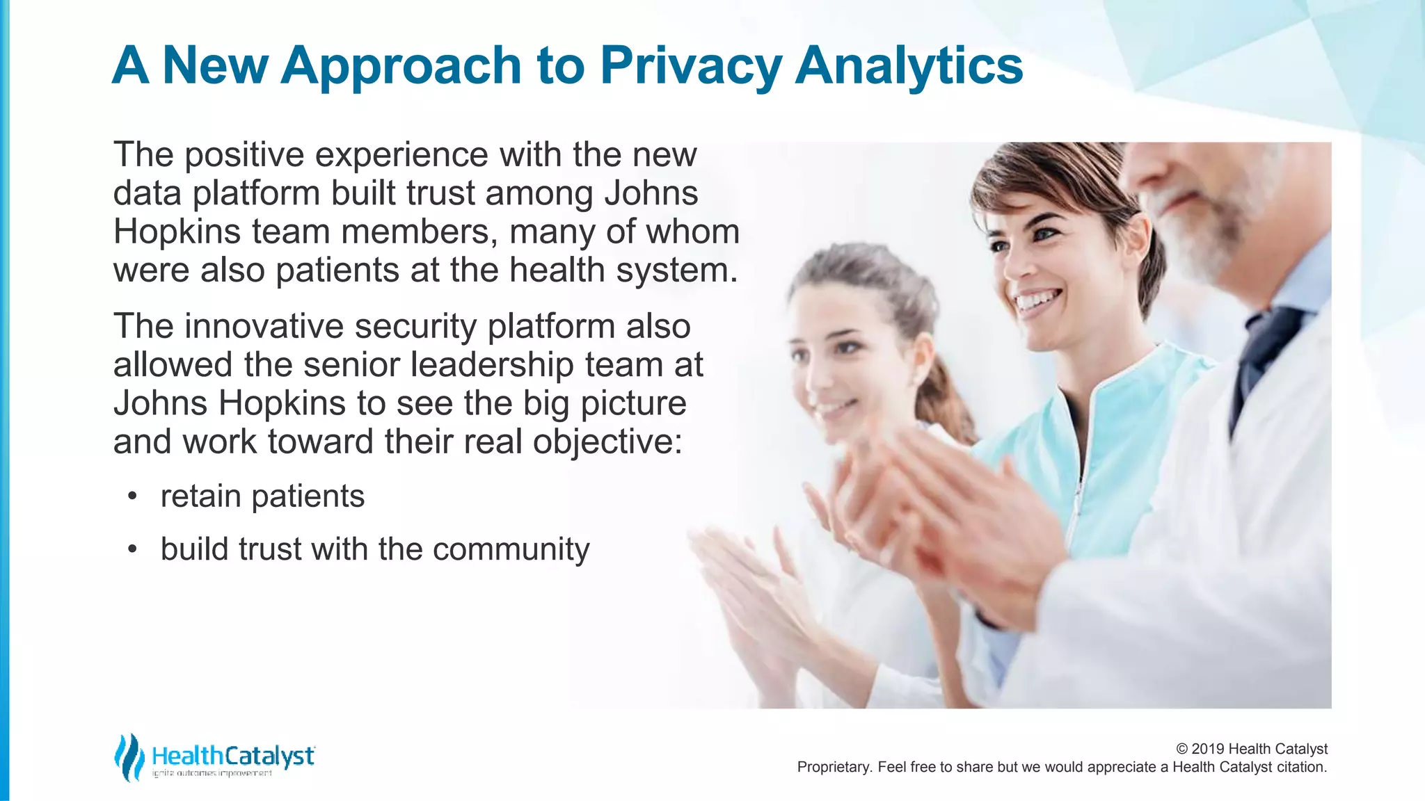 © 2019 Health Catalyst
Proprietary. Feel free to share but we would appreciate a Health Catalyst citation.
A New Approach to Privacy Analytics
The positive experience with the new
data platform built trust among Johns
Hopkins team members, many of whom
were also patients at the health system.
The innovative security platform also
allowed the senior leadership team at
Johns Hopkins to see the big picture
and work toward their real objective:
• retain patients
• build trust with the community
 