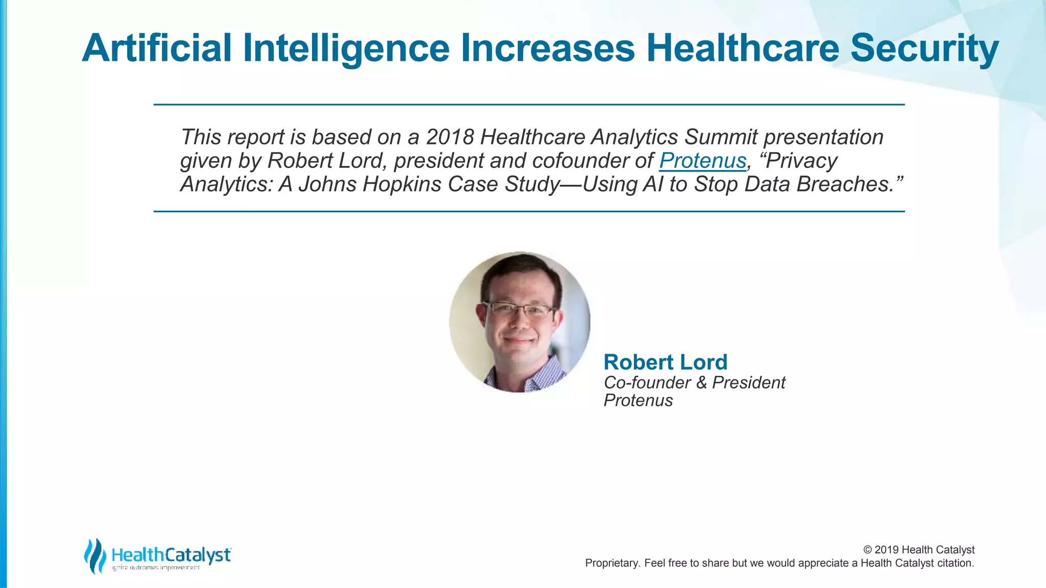 © 2019 Health Catalyst
Proprietary. Feel free to share but we would appreciate a Health Catalyst citation.
Artificial Intelligence Increases Healthcare Security
This report is based on a 2018 Healthcare Analytics Summit presentation
given by Robert Lord, president and cofounder of Protenus, “Privacy
Analytics: A Johns Hopkins Case Study—Using AI to Stop Data Breaches.”
Robert Lord
Co-founder & President
Protenus
 