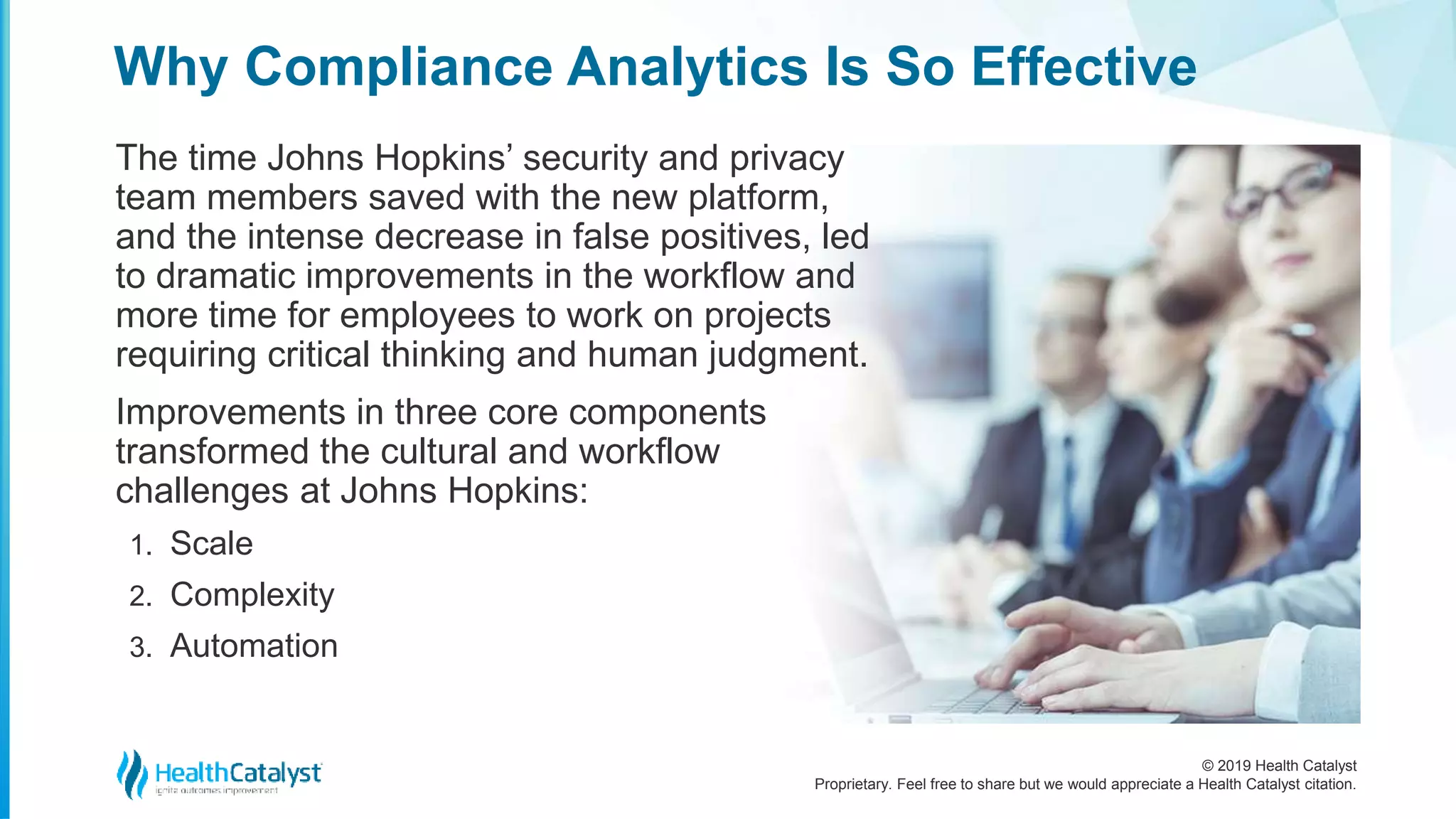 © 2019 Health Catalyst
Proprietary. Feel free to share but we would appreciate a Health Catalyst citation.
Why Compliance Analytics Is So Effective
The time Johns Hopkins’ security and privacy
team members saved with the new platform,
and the intense decrease in false positives, led
to dramatic improvements in the workflow and
more time for employees to work on projects
requiring critical thinking and human judgment.
Improvements in three core components
transformed the cultural and workflow
challenges at Johns Hopkins:
1. Scale
2. Complexity
3. Automation
 
