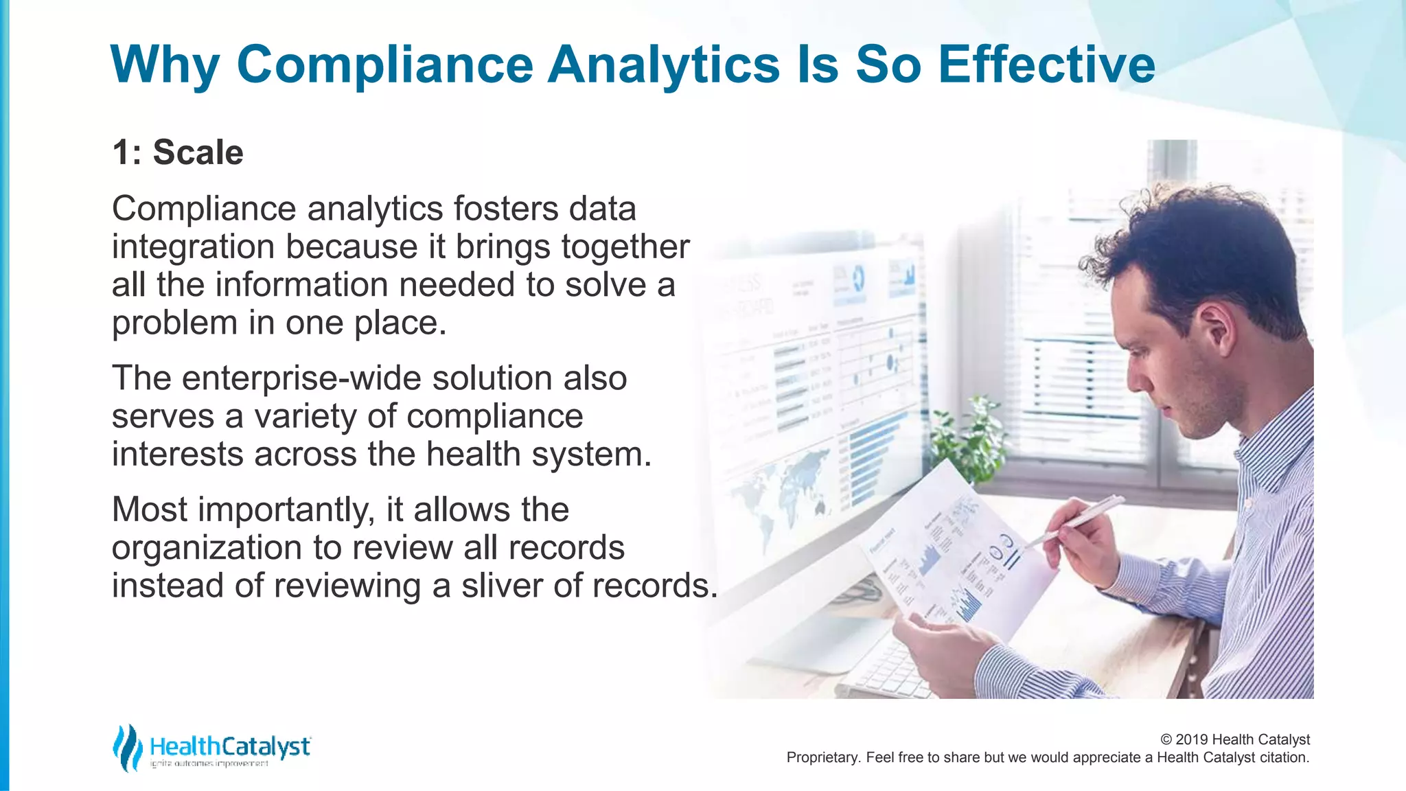 © 2019 Health Catalyst
Proprietary. Feel free to share but we would appreciate a Health Catalyst citation.
Why Compliance Analytics Is So Effective
1: Scale
Compliance analytics fosters data
integration because it brings together
all the information needed to solve a
problem in one place.
The enterprise-wide solution also
serves a variety of compliance
interests across the health system.
Most importantly, it allows the
organization to review all records
instead of reviewing a sliver of records.
 