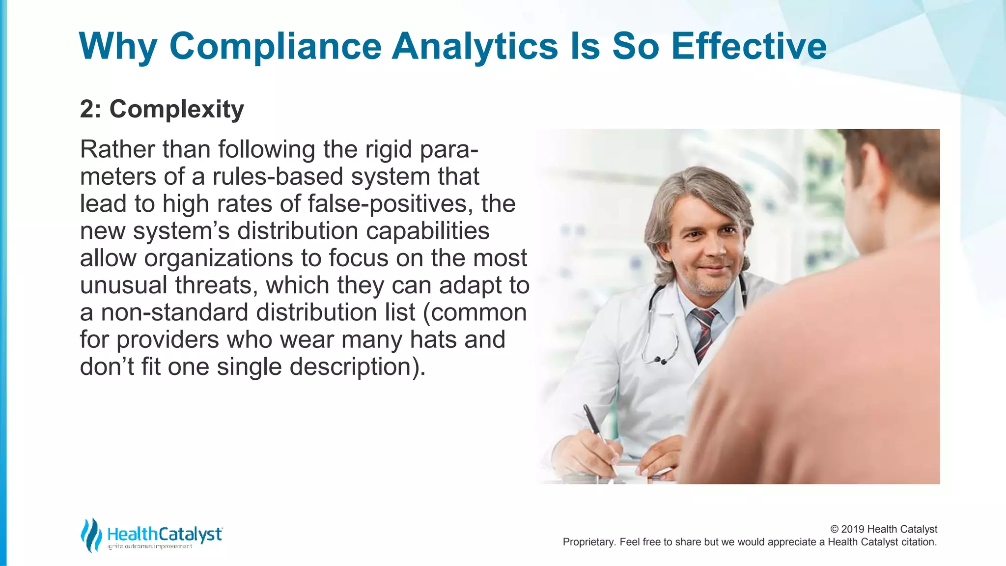 © 2019 Health Catalyst
Proprietary. Feel free to share but we would appreciate a Health Catalyst citation.
Why Compliance Analytics Is So Effective
2: Complexity
Rather than following the rigid para-
meters of a rules-based system that
lead to high rates of false-positives, the
new system’s distribution capabilities
allow organizations to focus on the most
unusual threats, which they can adapt to
a non-standard distribution list (common
for providers who wear many hats and
don’t fit one single description).
 