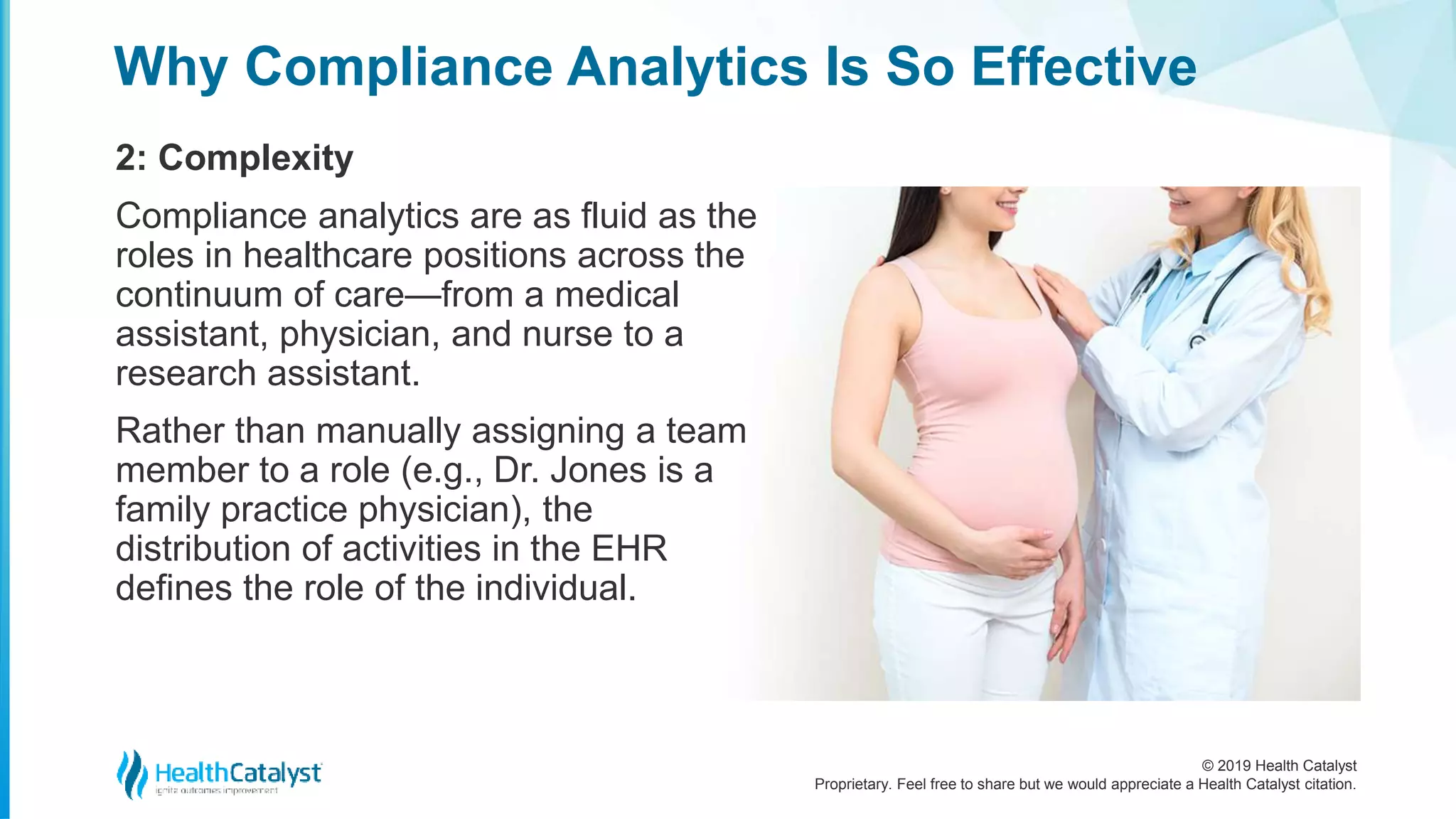 © 2019 Health Catalyst
Proprietary. Feel free to share but we would appreciate a Health Catalyst citation.
Why Compliance Analytics Is So Effective
2: Complexity
Compliance analytics are as fluid as the
roles in healthcare positions across the
continuum of care—from a medical
assistant, physician, and nurse to a
research assistant.
Rather than manually assigning a team
member to a role (e.g., Dr. Jones is a
family practice physician), the
distribution of activities in the EHR
defines the role of the individual.
 