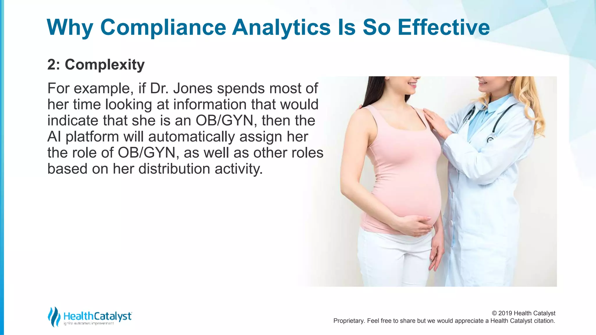© 2019 Health Catalyst
Proprietary. Feel free to share but we would appreciate a Health Catalyst citation.
Why Compliance Analytics Is So Effective
2: Complexity
For example, if Dr. Jones spends most of
her time looking at information that would
indicate that she is an OB/GYN, then the
AI platform will automatically assign her
the role of OB/GYN, as well as other roles
based on her distribution activity.
 