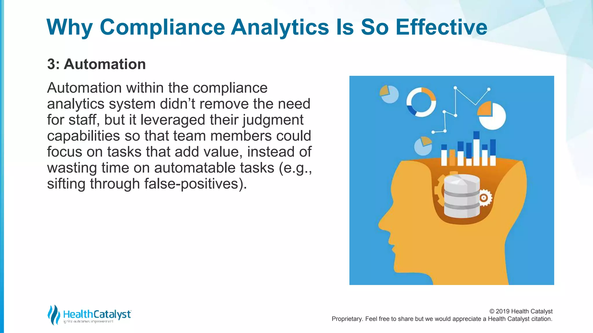 © 2019 Health Catalyst
Proprietary. Feel free to share but we would appreciate a Health Catalyst citation.
Why Compliance Analytics Is So Effective
3: Automation
Automation within the compliance
analytics system didn’t remove the need
for staff, but it leveraged their judgment
capabilities so that team members could
focus on tasks that add value, instead of
wasting time on automatable tasks (e.g.,
sifting through false-positives).
 