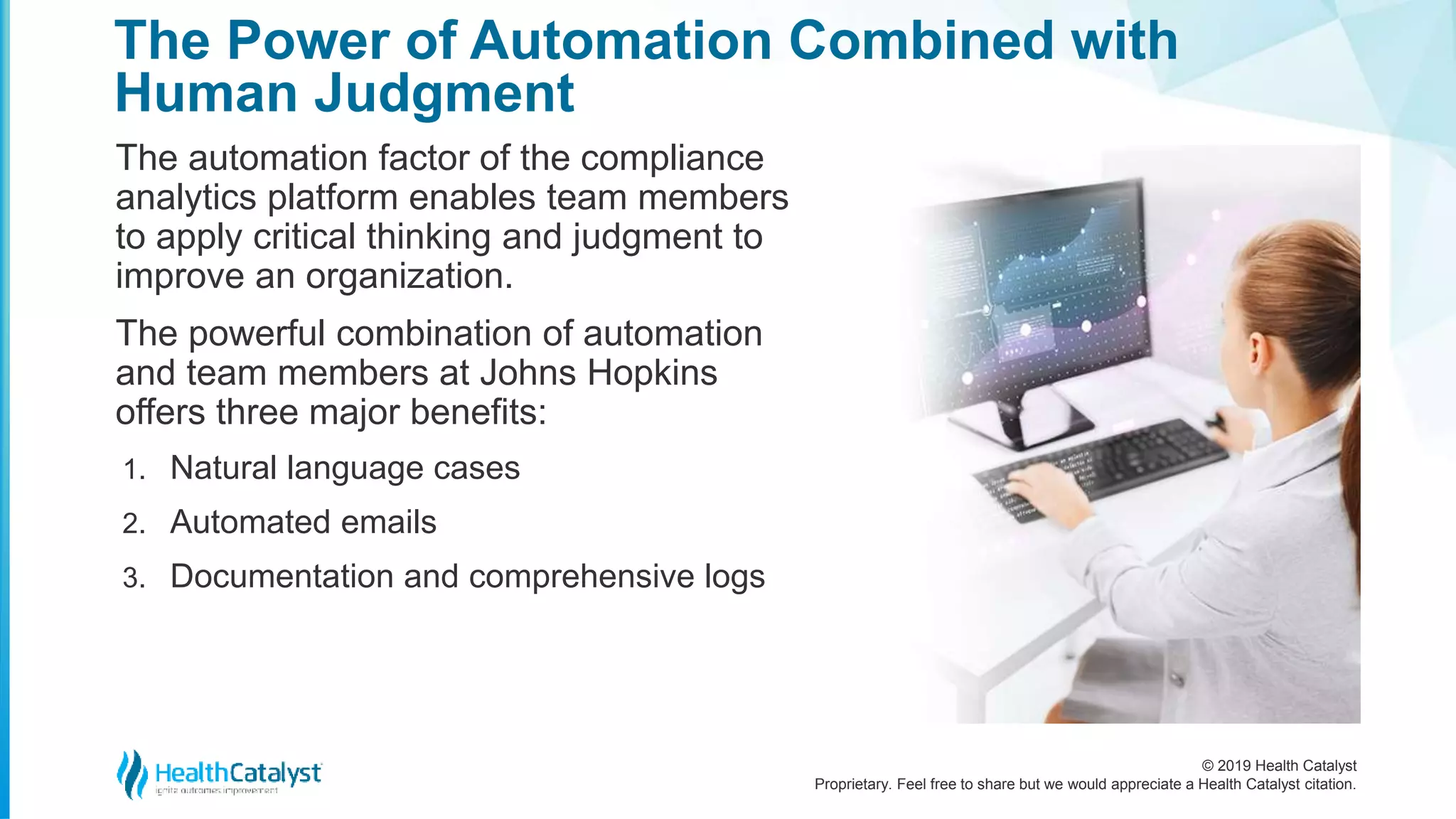 © 2019 Health Catalyst
Proprietary. Feel free to share but we would appreciate a Health Catalyst citation.
The Power of Automation Combined with
Human Judgment
The automation factor of the compliance
analytics platform enables team members
to apply critical thinking and judgment to
improve an organization.
The powerful combination of automation
and team members at Johns Hopkins
offers three major benefits:
1. Natural language cases
2. Automated emails
3. Documentation and comprehensive logs
 