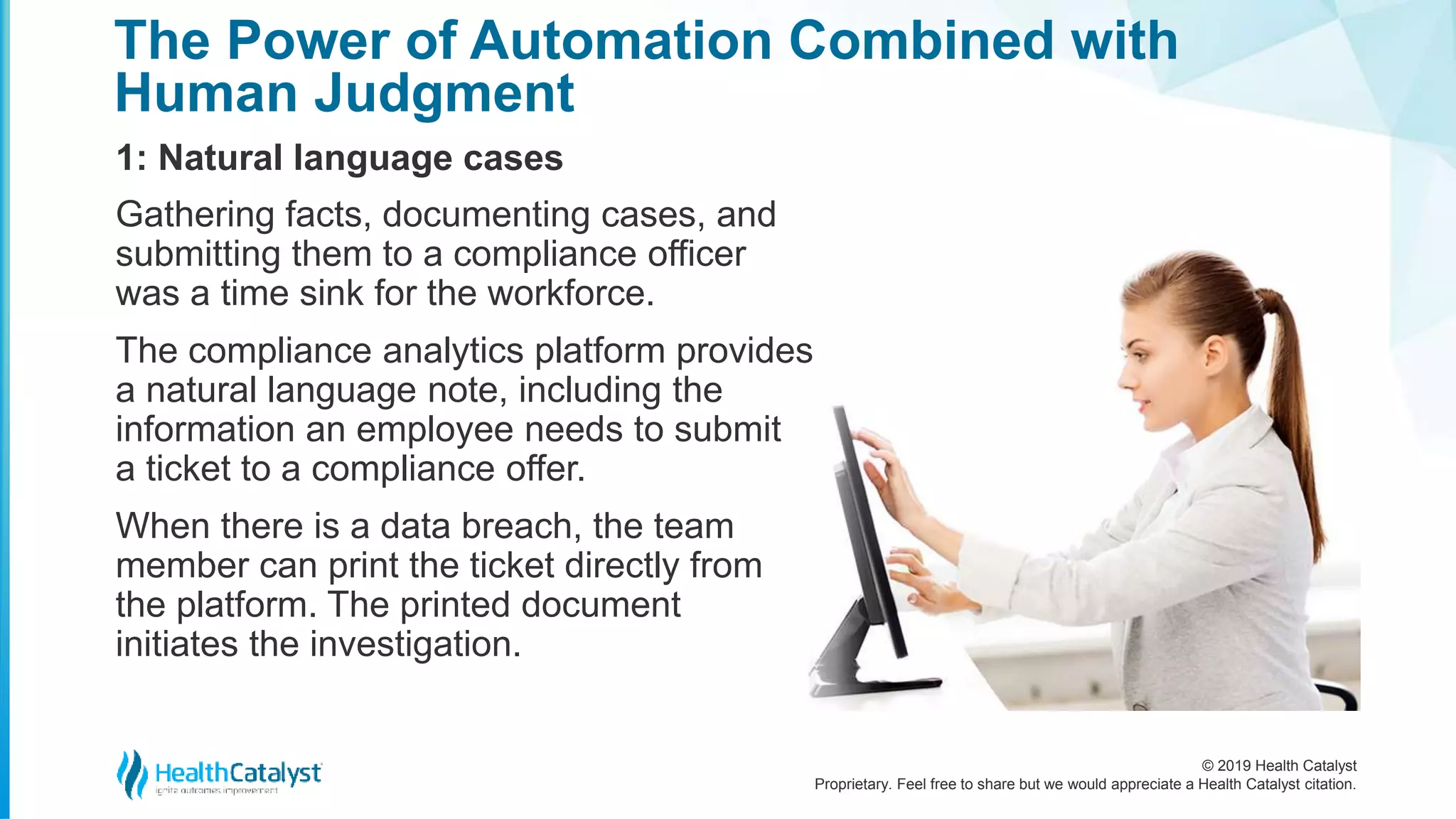 © 2019 Health Catalyst
Proprietary. Feel free to share but we would appreciate a Health Catalyst citation.
The Power of Automation Combined with
Human Judgment
1: Natural language cases
Gathering facts, documenting cases, and
submitting them to a compliance officer
was a time sink for the workforce.
The compliance analytics platform provides
a natural language note, including the
information an employee needs to submit
a ticket to a compliance offer.
When there is a data breach, the team
member can print the ticket directly from
the platform. The printed document
initiates the investigation.
 