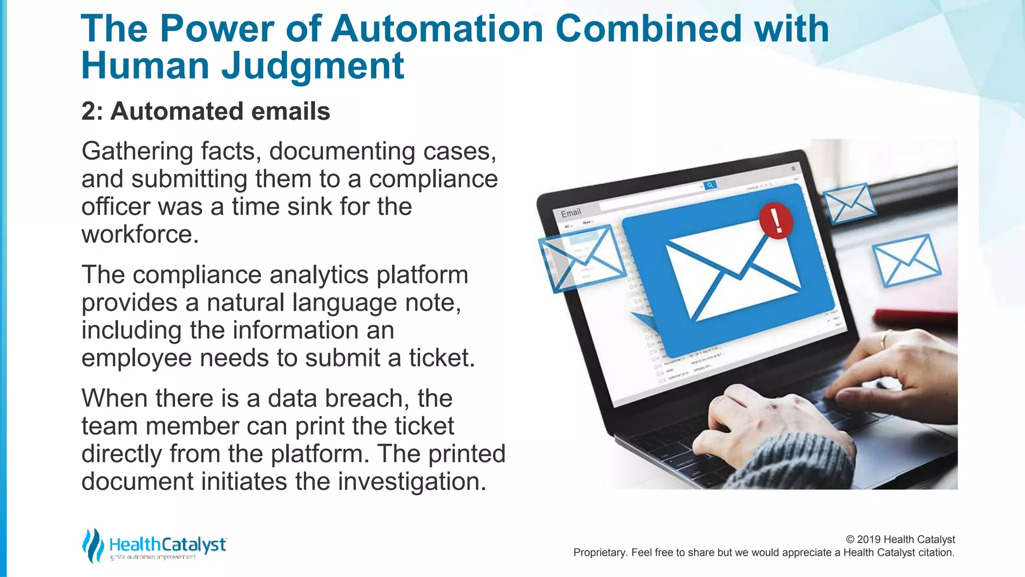 © 2019 Health Catalyst
Proprietary. Feel free to share but we would appreciate a Health Catalyst citation.
The Power of Automation Combined with
Human Judgment
2: Automated emails
Gathering facts, documenting cases,
and submitting them to a compliance
officer was a time sink for the
workforce.
The compliance analytics platform
provides a natural language note,
including the information an
employee needs to submit a ticket.
When there is a data breach, the
team member can print the ticket
directly from the platform. The printed
document initiates the investigation.
 