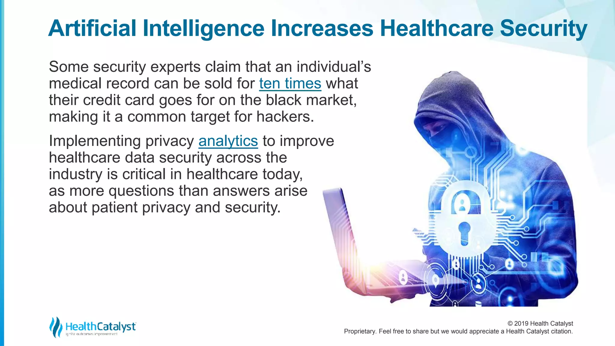 © 2019 Health Catalyst
Proprietary. Feel free to share but we would appreciate a Health Catalyst citation.
Some security experts claim that an individual’s
medical record can be sold for ten times what
their credit card goes for on the black market,
making it a common target for hackers.
Implementing privacy analytics to improve
healthcare data security across the
industry is critical in healthcare today,
as more questions than answers arise
about patient privacy and security.
Artificial Intelligence Increases Healthcare Security
 