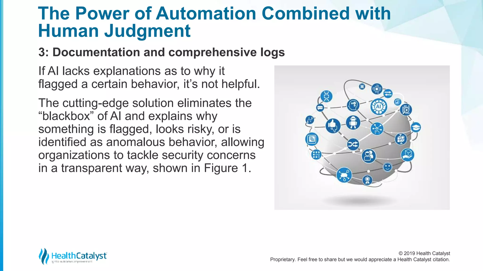 © 2019 Health Catalyst
Proprietary. Feel free to share but we would appreciate a Health Catalyst citation.
The Power of Automation Combined with
Human Judgment
3: Documentation and comprehensive logs
If AI lacks explanations as to why it
flagged a certain behavior, it’s not helpful.
The cutting-edge solution eliminates the
“blackbox” of AI and explains why
something is flagged, looks risky, or is
identified as anomalous behavior, allowing
organizations to tackle security concerns
in a transparent way, shown in Figure 1.
 