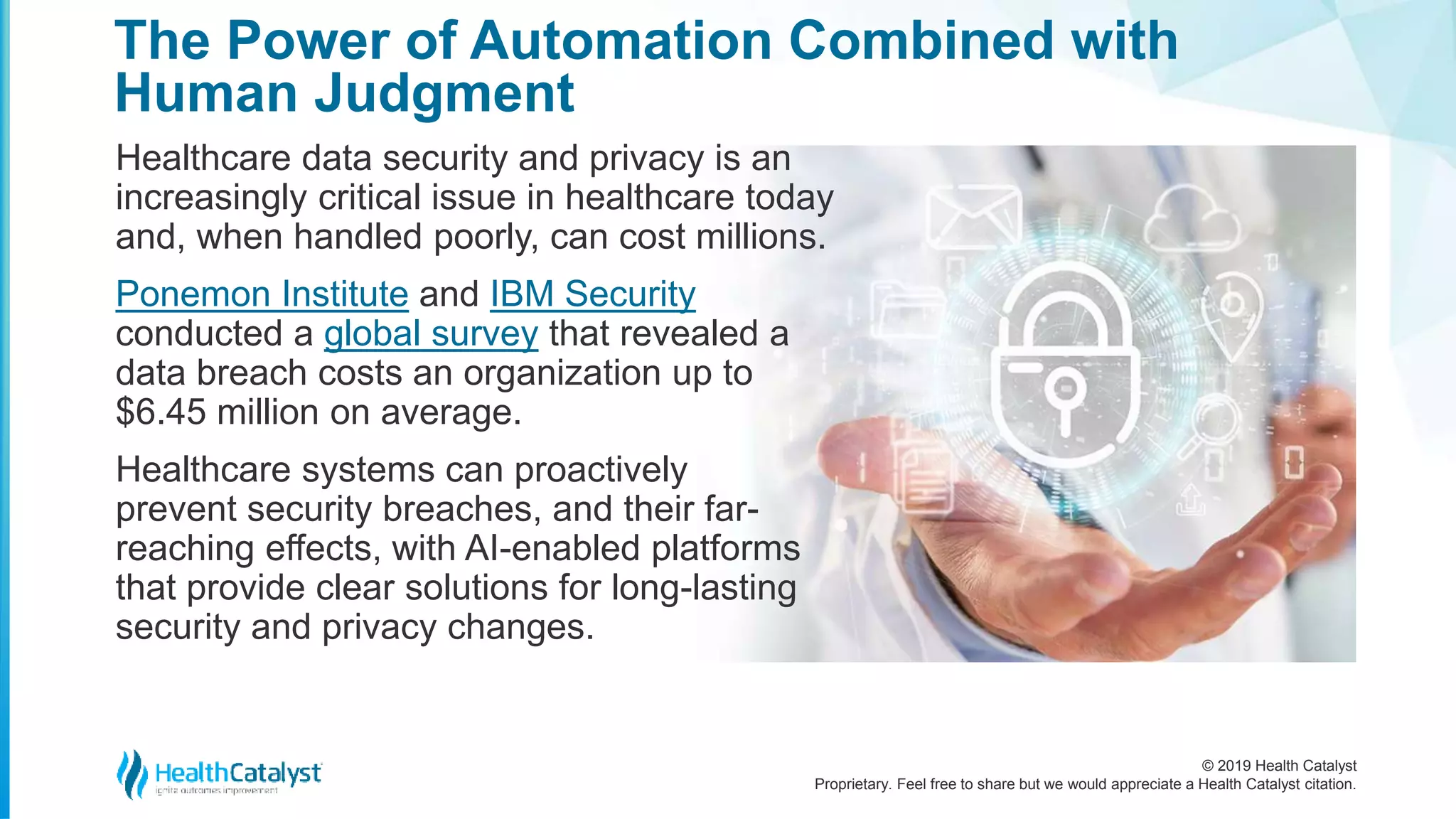 © 2019 Health Catalyst
Proprietary. Feel free to share but we would appreciate a Health Catalyst citation.
The Power of Automation Combined with
Human Judgment
Healthcare data security and privacy is an
increasingly critical issue in healthcare today
and, when handled poorly, can cost millions.
Ponemon Institute and IBM Security
conducted a global survey that revealed a
data breach costs an organization up to
$6.45 million on average.
Healthcare systems can proactively
prevent security breaches, and their far-
reaching effects, with AI-enabled platforms
that provide clear solutions for long-lasting
security and privacy changes.
 