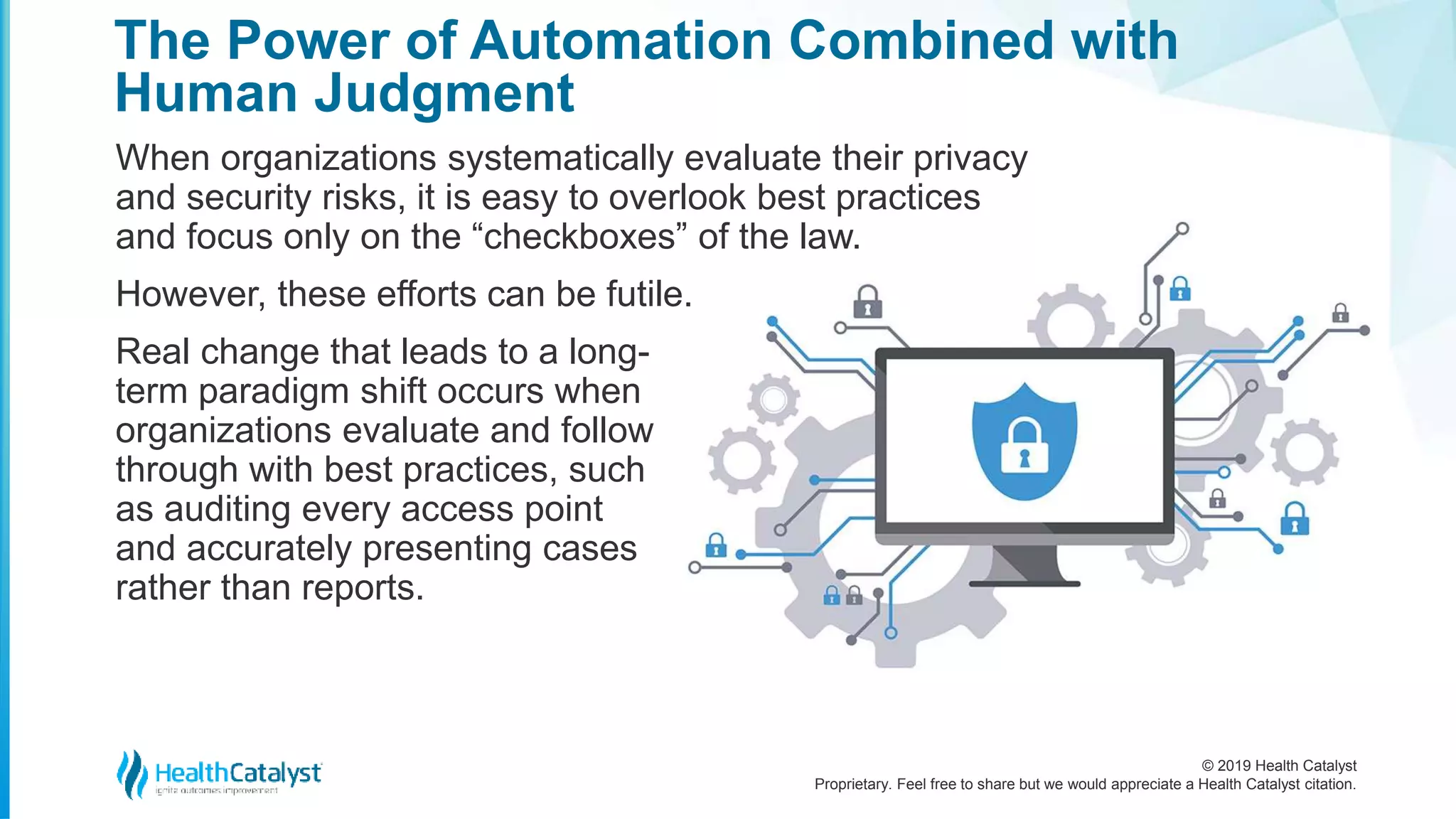 © 2019 Health Catalyst
Proprietary. Feel free to share but we would appreciate a Health Catalyst citation.
The Power of Automation Combined with
Human Judgment
When organizations systematically evaluate their privacy
and security risks, it is easy to overlook best practices
and focus only on the “checkboxes” of the law.
However, these efforts can be futile.
Real change that leads to a long-
term paradigm shift occurs when
organizations evaluate and follow
through with best practices, such
as auditing every access point
and accurately presenting cases
rather than reports.
 