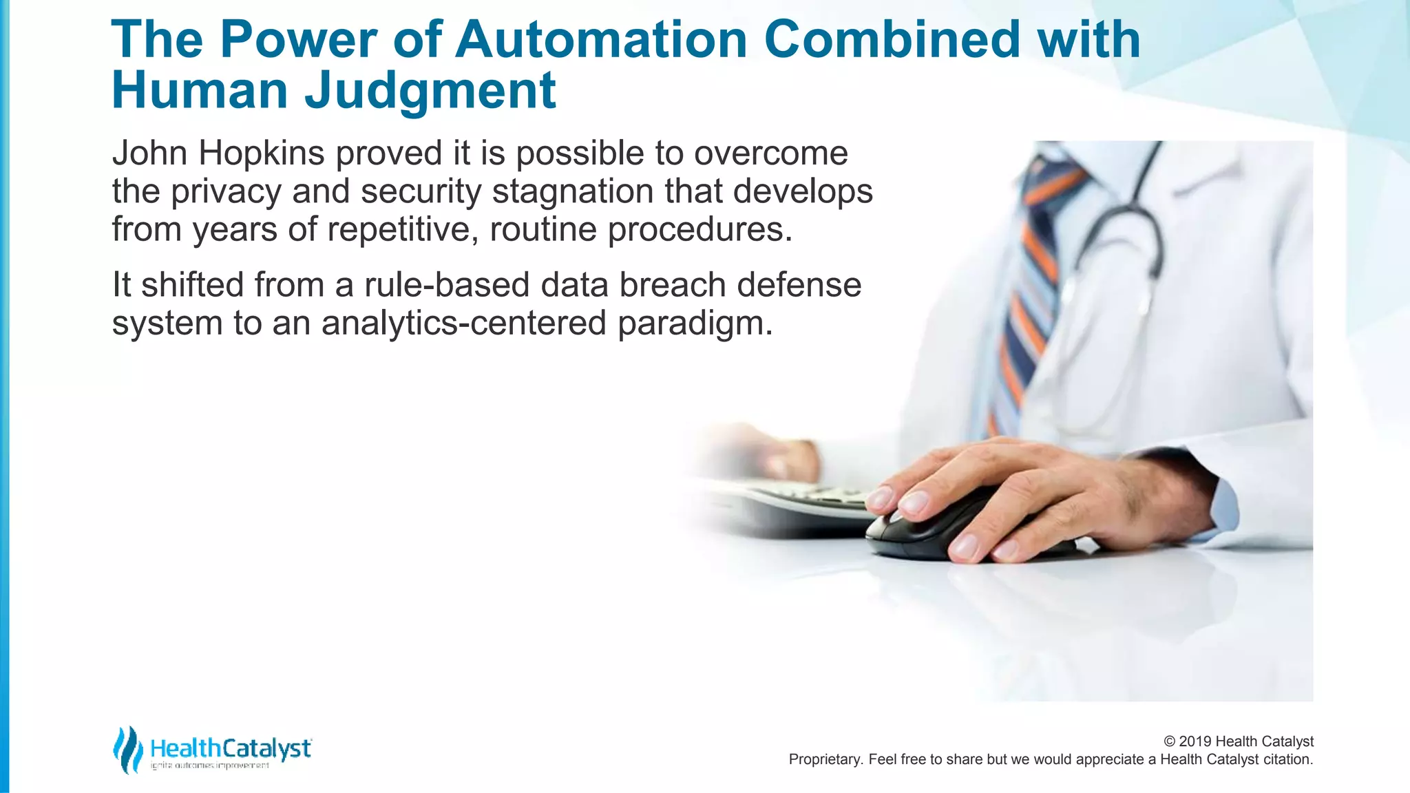 © 2019 Health Catalyst
Proprietary. Feel free to share but we would appreciate a Health Catalyst citation.
The Power of Automation Combined with
Human Judgment
John Hopkins proved it is possible to overcome
the privacy and security stagnation that develops
from years of repetitive, routine procedures.
It shifted from a rule-based data breach defense
system to an analytics-centered paradigm.
 