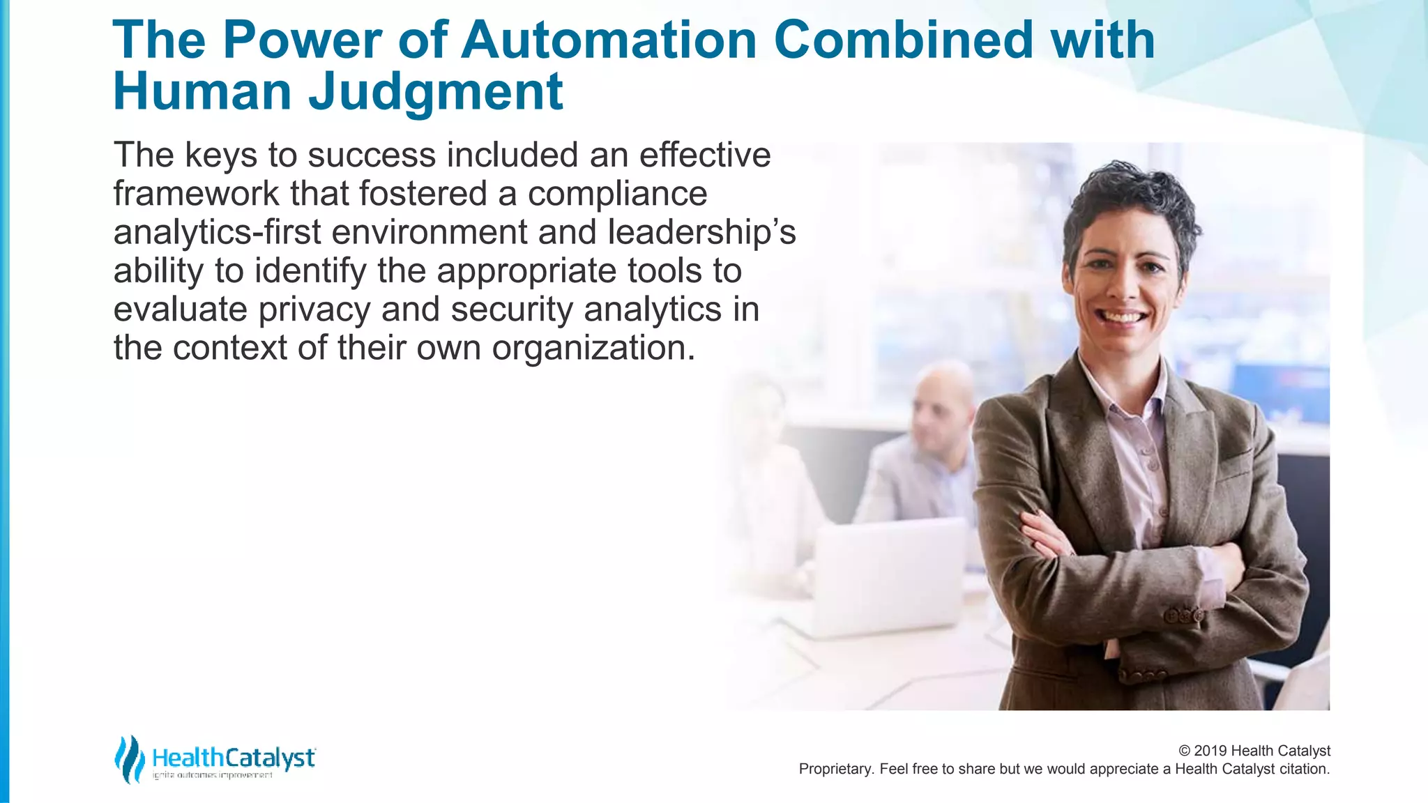 © 2019 Health Catalyst
Proprietary. Feel free to share but we would appreciate a Health Catalyst citation.
The Power of Automation Combined with
Human Judgment
The keys to success included an effective
framework that fostered a compliance
analytics-first environment and leadership’s
ability to identify the appropriate tools to
evaluate privacy and security analytics in
the context of their own organization.
 