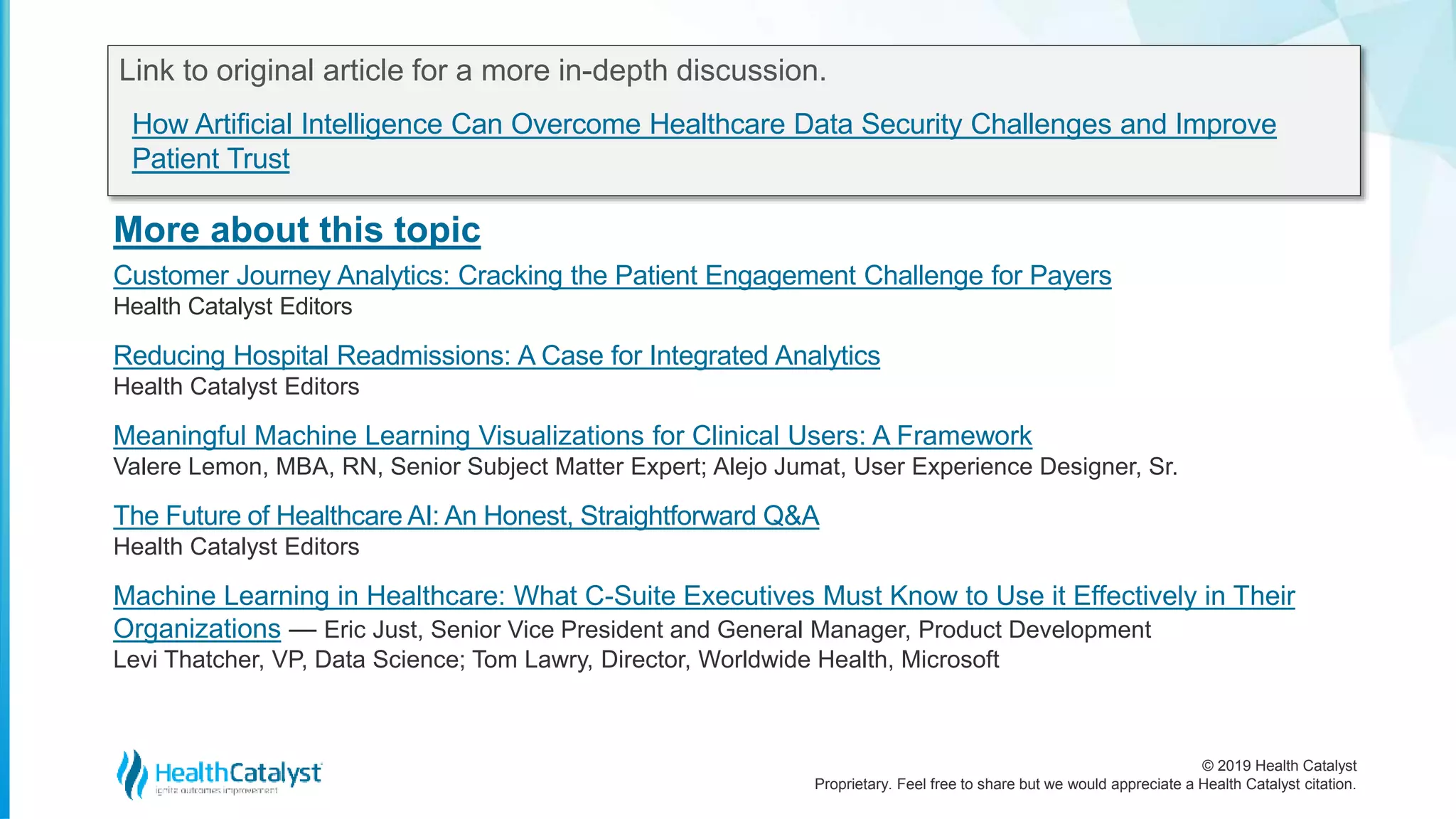 © 2019 Health Catalyst
Proprietary. Feel free to share but we would appreciate a Health Catalyst citation.
More about this topic
Link to original article for a more in-depth discussion.
How Artificial Intelligence Can Overcome Healthcare Data Security Challenges and Improve
Patient Trust
Customer Journey Analytics: Cracking the Patient Engagement Challenge for Payers
Health Catalyst Editors
Reducing Hospital Readmissions: A Case for Integrated Analytics
Health Catalyst Editors
Meaningful Machine Learning Visualizations for Clinical Users: A Framework
Valere Lemon, MBA, RN, Senior Subject Matter Expert; Alejo Jumat, User Experience Designer, Sr.
The Future of Healthcare AI: An Honest, Straightforward Q&A
Health Catalyst Editors
Machine Learning in Healthcare: What C-Suite Executives Must Know to Use it Effectively in Their
Organizations — Eric Just, Senior Vice President and General Manager, Product Development
Levi Thatcher, VP, Data Science; Tom Lawry, Director, Worldwide Health, Microsoft
 