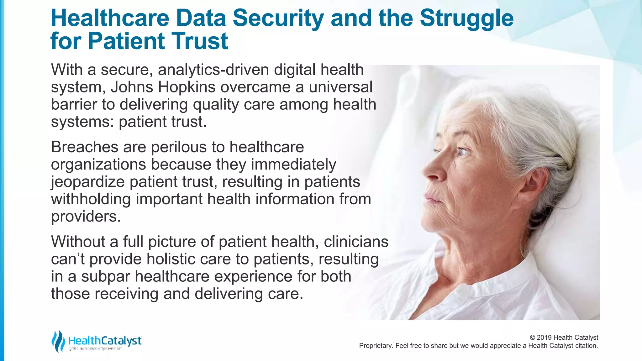 © 2019 Health Catalyst
Proprietary. Feel free to share but we would appreciate a Health Catalyst citation.
With a secure, analytics-driven digital health
system, Johns Hopkins overcame a universal
barrier to delivering quality care among health
systems: patient trust.
Breaches are perilous to healthcare
organizations because they immediately
jeopardize patient trust, resulting in patients
withholding important health information from
providers.
Without a full picture of patient health, clinicians
can’t provide holistic care to patients, resulting
in a subpar healthcare experience for both
those receiving and delivering care.
Healthcare Data Security and the Struggle
for Patient Trust
 