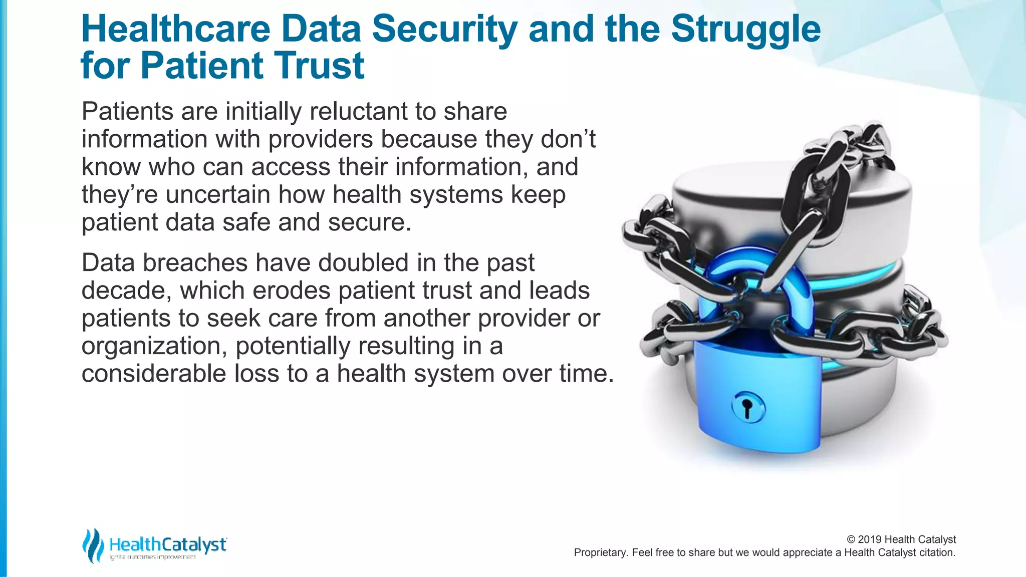 © 2019 Health Catalyst
Proprietary. Feel free to share but we would appreciate a Health Catalyst citation.
Patients are initially reluctant to share
information with providers because they don’t
know who can access their information, and
they’re uncertain how health systems keep
patient data safe and secure.
Data breaches have doubled in the past
decade, which erodes patient trust and leads
patients to seek care from another provider or
organization, potentially resulting in a
considerable loss to a health system over time.
Healthcare Data Security and the Struggle
for Patient Trust
 