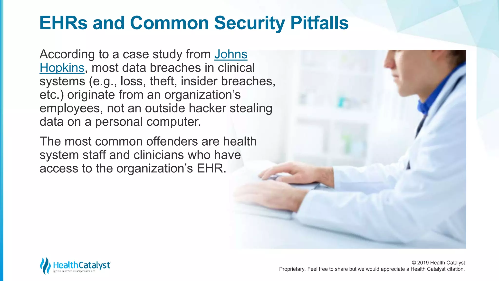 © 2019 Health Catalyst
Proprietary. Feel free to share but we would appreciate a Health Catalyst citation.
According to a case study from Johns
Hopkins, most data breaches in clinical
systems (e.g., loss, theft, insider breaches,
etc.) originate from an organization’s
employees, not an outside hacker stealing
data on a personal computer.
The most common offenders are health
system staff and clinicians who have
access to the organization’s EHR.
EHRs and Common Security Pitfalls
 