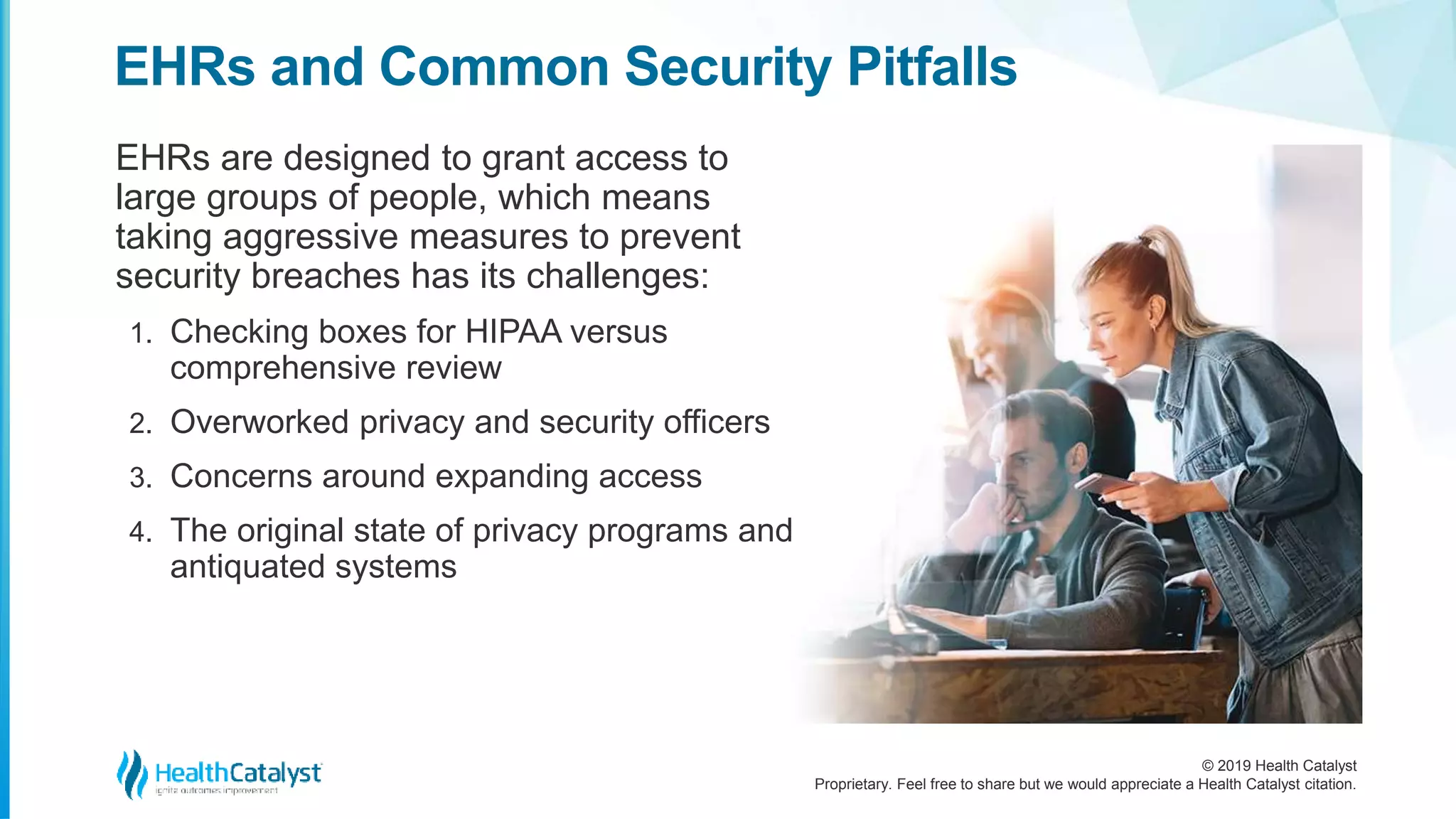 © 2019 Health Catalyst
Proprietary. Feel free to share but we would appreciate a Health Catalyst citation.
EHRs are designed to grant access to
large groups of people, which means
taking aggressive measures to prevent
security breaches has its challenges:
1. Checking boxes for HIPAA versus
comprehensive review
2. Overworked privacy and security officers
3. Concerns around expanding access
4. The original state of privacy programs and
antiquated systems
EHRs and Common Security Pitfalls
 