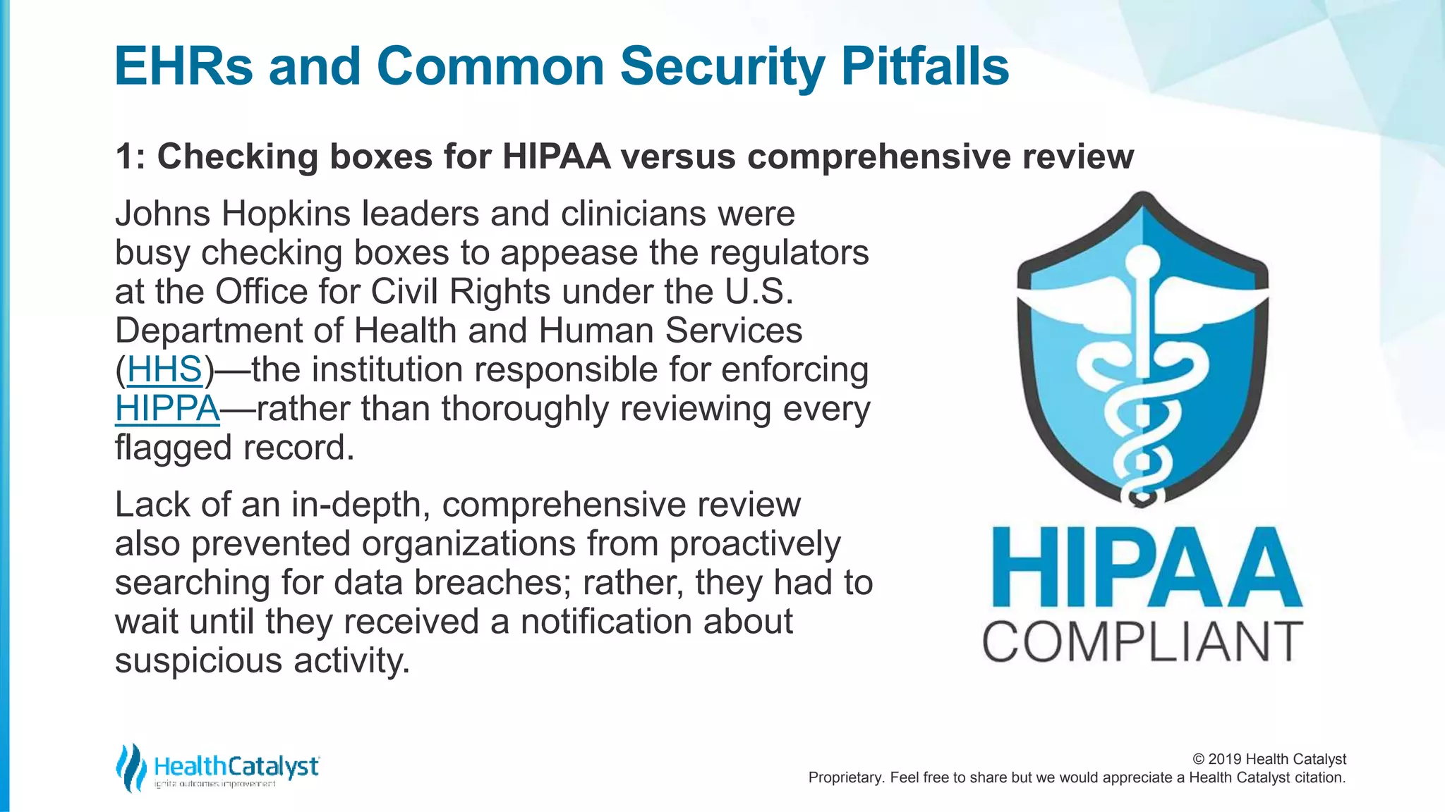 © 2019 Health Catalyst
Proprietary. Feel free to share but we would appreciate a Health Catalyst citation.
1: Checking boxes for HIPAA versus comprehensive review
EHRs and Common Security Pitfalls
Johns Hopkins leaders and clinicians were
busy checking boxes to appease the regulators
at the Office for Civil Rights under the U.S.
Department of Health and Human Services
(HHS)—the institution responsible for enforcing
HIPPA—rather than thoroughly reviewing every
flagged record.
Lack of an in-depth, comprehensive review
also prevented organizations from proactively
searching for data breaches; rather, they had to
wait until they received a notification about
suspicious activity.
 