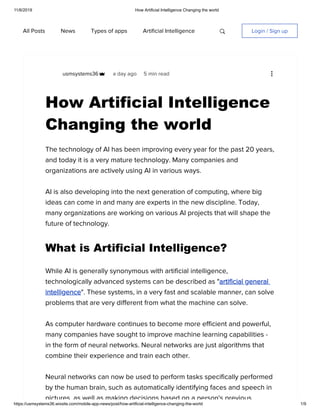 11/6/2019 How Artificial Intelligence Changing the world
https://usmsystems36.wixsite.com/mobile-app-news/post/how-artificial-intelligence-changing-the-world 1/9
All Posts News Types of apps Artificial Intelligence Login / Sign up
usmsystems36
How Artificial Intelligence
Changing the world
a day ago 5 min read
The technology of AI has been improving every year for the past 20 years,
and today it is a very mature technology. Many companies and
organizations are actively using AI in various ways.
AI is also developing into the next generation of computing, where big
ideas can come in and many are experts in the new discipline. Today,
many organizations are working on various AI projects that will shape the
future of technology.
What is Artificial Intelligence?
While AI is generally synonymous with artificial intelligence,
technologically advanced systems can be described as "artificial general
intelligence". These systems, in a very fast and scalable manner, can solve
problems that are very different from what the machine can solve.
As computer hardware continues to become more efficient and powerful,
many companies have sought to improve machine learning capabilities -
in the form of neural networks. Neural networks are just algorithms that
combine their experience and train each other.
Neural networks can now be used to perform tasks specifically performed
by the human brain, such as automatically identifying faces and speech in
pictures as well as making decisions based on a person's previous
 