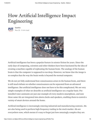 11/20/2019 How Artificial Intelligence Impact Engineering - Swetha - Medium
https://medium.com/@usm36/how-artificial-intelligence-impact-engineering-ad76c6bc77ea 1/8
How Arti cial Intelligence Impact
Engineering
Swetha
Nov 20 · 9 min read
Artificial intelligence has been a popular feature in science fiction for years. Since the
early days of computing, scientists and other thinkers have been fascinated by the idea of
creating a machine capable of replicating the human brain. The analogy of the human
brain is that the computer is supposed to run deep. However, we know that the image is
so complex that the way the brain works is beyond the normal computer.
We do not yet fully understand how consciousness arises in the human brain, and there
is still much debate on whether consciousness can be separated from an advanced
intelligence. But artificial intelligence does not have to be this complicated; We see very
simple examples of what we describe as artificial intelligence on a regular basis. Pre-
installed voice assistants are just one example of every modern smartphone, and now
these same AIs are integrated into alarm clocks and speakers, enabling them to control a
variety of smart devices around the home.
Artificial intelligence is increasingly entering industrial and manufacturing contexts. AIs
are also being used to perform high-frequency trading in the stock market. AIs are
everywhere now, which means it’s easy to forget just how amazingly complex they are.
 