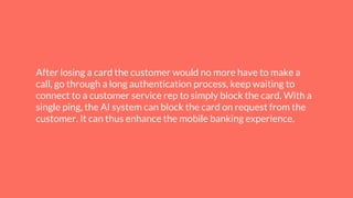 After losing a card the customer would no more have to make a
call, go through a long authentication process, keep waiting to
connect to a customer service rep to simply block the card. With a
single ping, the AI system can block the card on request from the
customer. It can thus enhance the mobile banking experience.
 