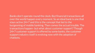 Banks don’t operate round the clock. But financial transactions all
over the world happen every moment. So an ideal bank is one that
stays active 24×7 and this is the concept that led to the
burgeoning of mobile banking. Then comes the actual trouble. The
transactions happen- but what about customer support? Though
24×7 customer support is offered by some banks, the customer
support industry itself is evolving now with the adoption of
chatbots.
 