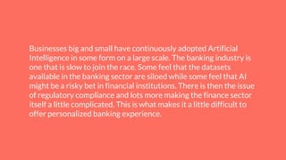 Businesses big and small have continuously adopted Artificial
Intelligence in some form on a large scale. The banking industry is
one that is slow to join the race. Some feel that the datasets
available in the banking sector are siloed while some feel that AI
might be a risky bet in financial institutions. There is then the issue
of regulatory compliance and lots more making the finance sector
itself a little complicated. This is what makes it a little difficult to
offer personalized banking experience.
 