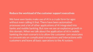 Reduce the workload of the customer support executives
We have seen banks make use of AI in a crude form for ages
without even calling it that. There have been automation
processes and a lot of other applications of AI integrated into
banks and mobile banking. But now we see an explosive growth in
this domain. When we talk about the application of AI in mobile
banking the main scenario is to allow the customer care associates
to concentrate on complicated transactions and interactions with
customers and leave all basic operations to the AI system.
 