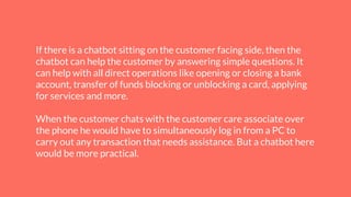 If there is a chatbot sitting on the customer facing side, then the
chatbot can help the customer by answering simple questions. It
can help with all direct operations like opening or closing a bank
account, transfer of funds blocking or unblocking a card, applying
for services and more.
When the customer chats with the customer care associate over
the phone he would have to simultaneously log in from a PC to
carry out any transaction that needs assistance. But a chatbot here
would be more practical.
 