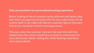 Data accumulation for personalized banking experience
Better training of the AI systems can be achieved with better data
sets which can again be enriched with the data collected by the AI
system itself. It can collect all relevant customer data so that each
interaction would be treated a learning process.
This way, when the customer interacts the next time with the
chatbot then the system would have evolved to understand the
issue and answer better making the whole banking experience
more personalized.
 