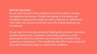 Self-driving banks
AI can help not just in the customer service but also in money
management processes. People hate going to the banks and
standing in long queues simply to make a deposit or withdrawal
from their own account and that was why mobile banking was
introduced.
AI can take this one step ahead by helping the customer automate
certain transactions. Customer transaction patterns can be
observed so that the customer can instantly be notified of any
suspicious transactions. This would help identify frauds easily and
also take immediate steps to resolve the condition.
 