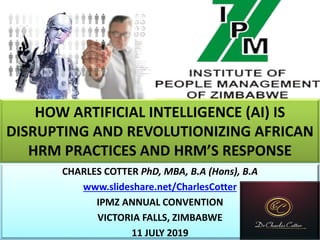 HOW ARTIFICIAL INTELLIGENCE (AI) IS
DISRUPTING AND REVOLUTIONIZING AFRICAN
HRM PRACTICES AND HRM’S RESPONSE
CHARLES COTTER PhD, MBA, B.A (Hons), B.A
www.slideshare.net/CharlesCotter
IPMZ ANNUAL CONVENTION
VICTORIA FALLS, ZIMBABWE
11 JULY 2019
 