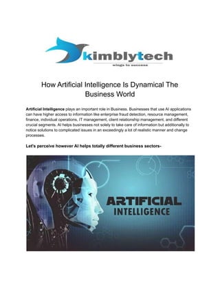 How Artificial Intelligence Is Dynamical The
Business World
Artificial Intelligence plays an important role in Business. Businesses that use AI applications
can have higher access to information like enterprise fraud detection, resource management,
finance, individual operations, IT management, client relationship management, and different
crucial segments. AI helps businesses not solely to take care of information but additionally to
notice solutions to complicated issues in an exceedingly a lot of realistic manner and change
processes.
Let's perceive however AI helps totally different business sectors-
 