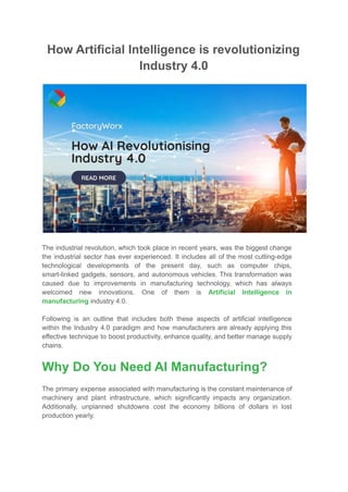 How Artificial Intelligence is revolutionizing
Industry 4.0
The industrial revolution, which took place in recent years, was the biggest change
the industrial sector has ever experienced. It includes all of the most cutting-edge
technological developments of the present day, such as computer chips,
smart-linked gadgets, sensors, and autonomous vehicles. This transformation was
caused due to improvements in manufacturing technology, which has always
welcomed new innovations. One of them is Artificial Intelligence in
manufacturing industry 4.0.
Following is an outline that includes both these aspects of artificial intelligence
within the Industry 4.0 paradigm and how manufacturers are already applying this
effective technique to boost productivity, enhance quality, and better manage supply
chains.
Why Do You Need AI Manufacturing?
The primary expense associated with manufacturing is the constant maintenance of
machinery and plant infrastructure, which significantly impacts any organization.
Additionally, unplanned shutdowns cost the economy billions of dollars in lost
production yearly.
 