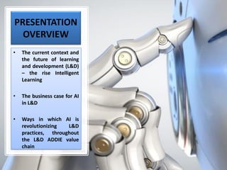 PRESENTATION
OVERVIEW
• The current context and
the future of learning
and development (L&D)
– the rise Intelligent
Learning
• The business case for AI
in L&D
• Ways in which AI is
revolutionizing L&D
practices, throughout
the L&D ADDIE value
chain
 