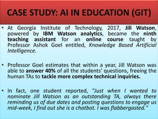 CASE STUDY: AI IN EDUCATION (GIT)
• At Georgia Institute of Technology, 2017, Jill Watson,
powered by IBM Watson analytics, became the ninth
teaching assistant for an online course taught by
Professor Ashok Goel entitled, Knowledge Based Artificial
Intelligence.
• Professor Goel estimates that within a year, Jill Watson was
able to answer 40% of all the students’ questions, freeing the
human TAs to tackle more complex technical inquiries.
• In fact, one student reported, "Just when I wanted to
nominate Jill Watson as an outstanding TA, always there
reminding us of due dates and posting questions to engage us
mid-week, I find out she is a chatbot. I was flabbergasted."
 
