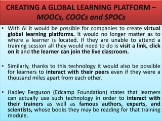 CREATING A GLOBAL LEARNING PLATFORM –
MOOCs, COOCs and SPOCs
• With AI it would be possible for companies to create virtual
global learning platforms. It would no longer matter as to
where a learner is located. If they are unable to attend a
training session all they would need to do is visit a link, click
on it and the learner can join the live classroom.
• Similarly, thanks to this technology it would also be possible
for learners to interact with their peers even if they were a
thousand miles apart from each other.
• Hadley Ferguson (Edcamp Foundation) states that learners
can actually use such technology in order to interact with
their trainers as well as famous authors, experts, and
scientists, whose books they may be reading for that training
module.
 