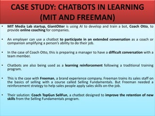 CASE STUDY: CHATBOTS IN LEARNING
(MIT AND FREEMAN)
• MIT Media Lab startup, GiantOtter is using AI to develop and train a bot, Coach Otto, to
provide online coaching for companies.
• An employer can use a chatbot to participate in an extended conversation as a coach or
companion amplifying a person’s ability to do their job.
• In the case of Coach Otto, this is preparing a manager to have a difficult conversation with a
team member.
• Chatbots are also being used as a learning reinforcement following a traditional training
program.
• This is the case with Freeman, a brand experience company. Freeman trains its sales staff on
the basics of selling with a course called Selling Fundamentals. But Freeman needed a
reinforcement strategy to help sales people apply sales skills on-the-job.
• Their solution: Coach TopGun SellFun, a chatbot designed to improve the retention of new
skills from the Selling Fundamentals program.
 