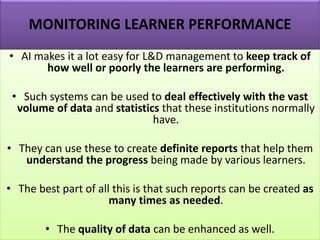 MONITORING LEARNER PERFORMANCE
• AI makes it a lot easy for L&D management to keep track of
how well or poorly the learners are performing.
• Such systems can be used to deal effectively with the vast
volume of data and statistics that these institutions normally
have.
• They can use these to create definite reports that help them
understand the progress being made by various learners.
• The best part of all this is that such reports can be created as
many times as needed.
• The quality of data can be enhanced as well.
 