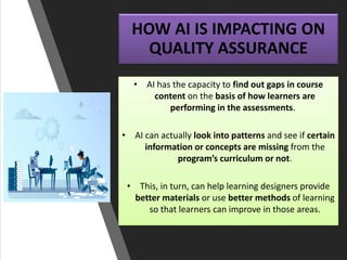 HOW AI IS IMPACTING ON
QUALITY ASSURANCE
• AI has the capacity to find out gaps in course
content on the basis of how learners are
performing in the assessments.
• AI can actually look into patterns and see if certain
information or concepts are missing from the
program’s curriculum or not.
• This, in turn, can help learning designers provide
better materials or use better methods of learning
so that learners can improve in those areas.
 