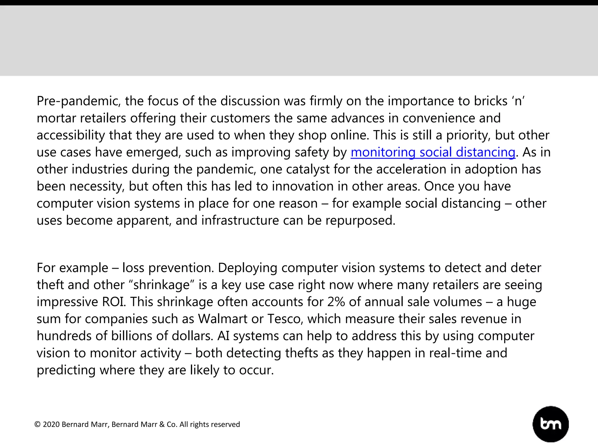 © 2020 Bernard Marr, Bernard Marr & Co. All rights reserved
Pre-pandemic, the focus of the discussion was firmly on the importance to bricks ‘n’
mortar retailers offering their customers the same advances in convenience and
accessibility that they are used to when they shop online. This is still a priority, but other
use cases have emerged, such as improving safety by monitoring social distancing. As in
other industries during the pandemic, one catalyst for the acceleration in adoption has
been necessity, but often this has led to innovation in other areas. Once you have
computer vision systems in place for one reason – for example social distancing – other
uses become apparent, and infrastructure can be repurposed.
For example – loss prevention. Deploying computer vision systems to detect and deter
theft and other “shrinkage” is a key use case right now where many retailers are seeing
impressive ROI. This shrinkage often accounts for 2% of annual sale volumes – a huge
sum for companies such as Walmart or Tesco, which measure their sales revenue in
hundreds of billions of dollars. AI systems can help to address this by using computer
vision to monitor activity – both detecting thefts as they happen in real-time and
predicting where they are likely to occur.
 