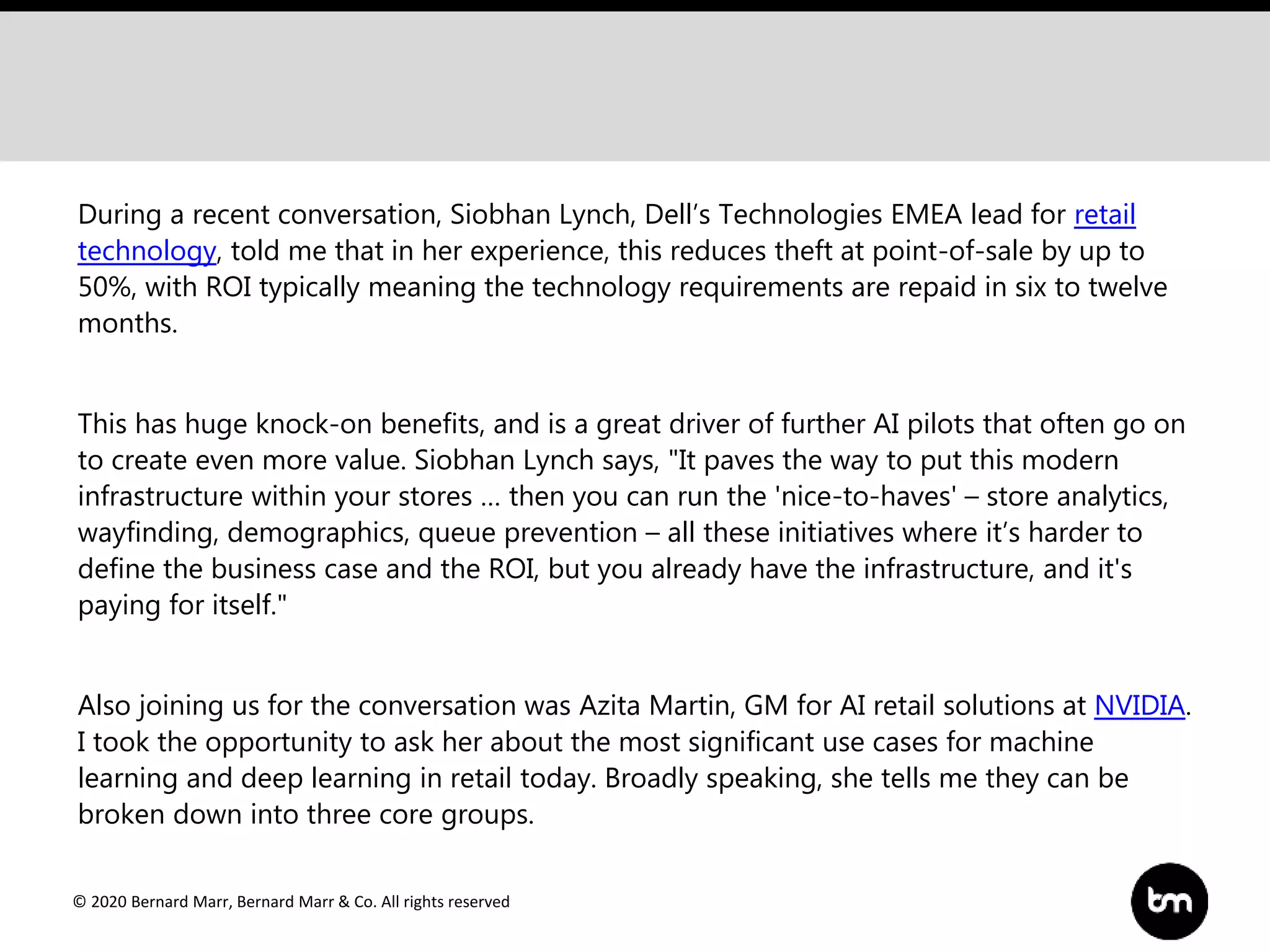 © 2020 Bernard Marr, Bernard Marr & Co. All rights reserved
During a recent conversation, Siobhan Lynch, Dell’s Technologies EMEA lead for retail
technology, told me that in her experience, this reduces theft at point-of-sale by up to
50%, with ROI typically meaning the technology requirements are repaid in six to twelve
months.
This has huge knock-on benefits, and is a great driver of further AI pilots that often go on
to create even more value. Siobhan Lynch says, "It paves the way to put this modern
infrastructure within your stores … then you can run the 'nice-to-haves' – store analytics,
wayfinding, demographics, queue prevention – all these initiatives where it’s harder to
define the business case and the ROI, but you already have the infrastructure, and it's
paying for itself."
Also joining us for the conversation was Azita Martin, GM for AI retail solutions at NVIDIA.
I took the opportunity to ask her about the most significant use cases for machine
learning and deep learning in retail today. Broadly speaking, she tells me they can be
broken down into three core groups.
 