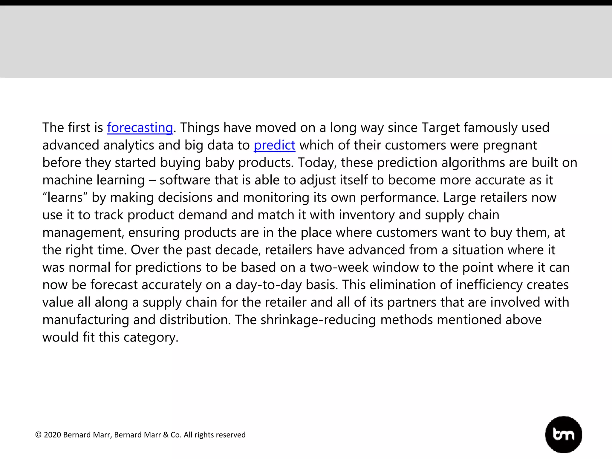 © 2020 Bernard Marr, Bernard Marr & Co. All rights reserved
The first is forecasting. Things have moved on a long way since Target famously used
advanced analytics and big data to predict which of their customers were pregnant
before they started buying baby products. Today, these prediction algorithms are built on
machine learning – software that is able to adjust itself to become more accurate as it
“learns” by making decisions and monitoring its own performance. Large retailers now
use it to track product demand and match it with inventory and supply chain
management, ensuring products are in the place where customers want to buy them, at
the right time. Over the past decade, retailers have advanced from a situation where it
was normal for predictions to be based on a two-week window to the point where it can
now be forecast accurately on a day-to-day basis. This elimination of inefficiency creates
value all along a supply chain for the retailer and all of its partners that are involved with
manufacturing and distribution. The shrinkage-reducing methods mentioned above
would fit this category.
 