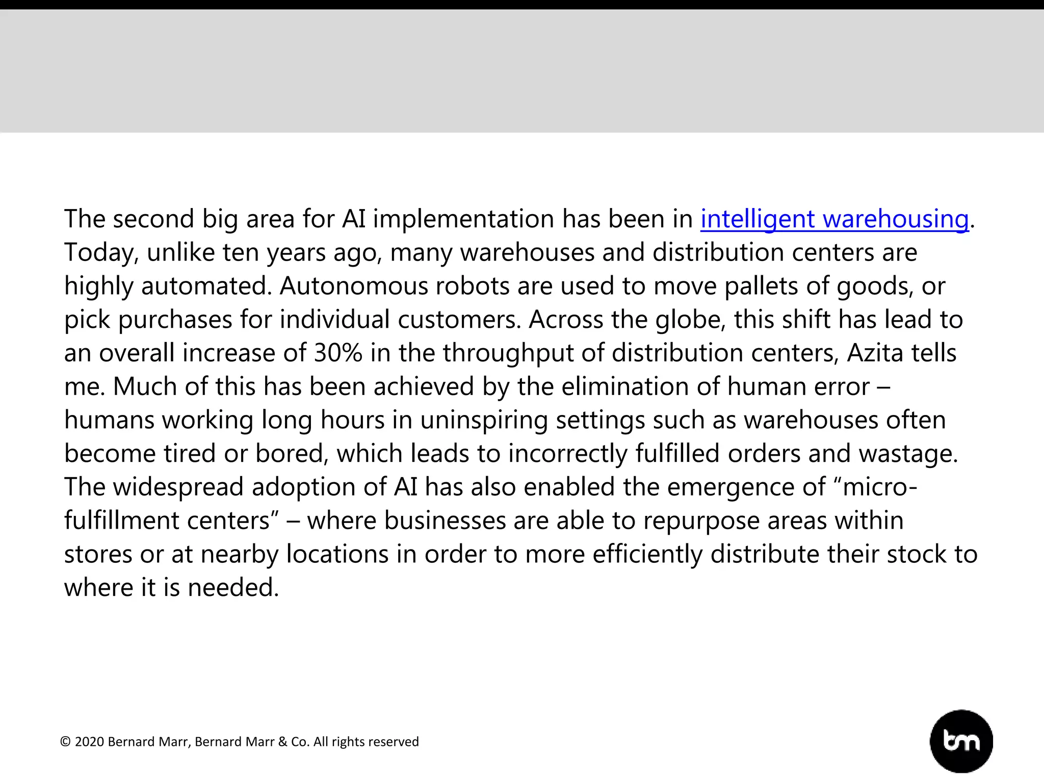 © 2020 Bernard Marr, Bernard Marr & Co. All rights reserved
The second big area for AI implementation has been in intelligent warehousing.
Today, unlike ten years ago, many warehouses and distribution centers are
highly automated. Autonomous robots are used to move pallets of goods, or
pick purchases for individual customers. Across the globe, this shift has lead to
an overall increase of 30% in the throughput of distribution centers, Azita tells
me. Much of this has been achieved by the elimination of human error –
humans working long hours in uninspiring settings such as warehouses often
become tired or bored, which leads to incorrectly fulfilled orders and wastage.
The widespread adoption of AI has also enabled the emergence of “micro-
fulfillment centers” – where businesses are able to repurpose areas within
stores or at nearby locations in order to more efficiently distribute their stock to
where it is needed.
 
